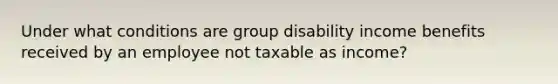 Under what conditions are group disability income benefits received by an employee not taxable as income?