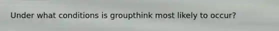 Under what conditions is groupthink most likely to occur?