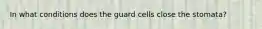 In what conditions does the guard cells close the stomata?