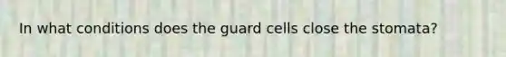 In what conditions does the guard cells close the stomata?