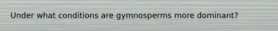 Under what conditions are gymnosperms more dominant?