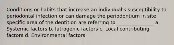 Conditions or habits that increase an individual's susceptibility to periodontal infection or can damage the periodontium in site specific area of the dentition are referring to _______________ a. Systemic factors b. Iatrogenic factors c. Local contributing factors d. Environmental factors