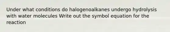 Under what conditions do halogenoalkanes undergo hydrolysis with water molecules Write out the symbol equation for the reaction