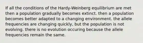 If all the conditions of the Hardy-Weinberg equilibrium are met then a population gradually becomes extinct. then a population becomes better adapted to a changing environment. the allele frequencies are changing quickly, but the population is not evolving. there is no evolution occuring because the allele frequencies remain the same.