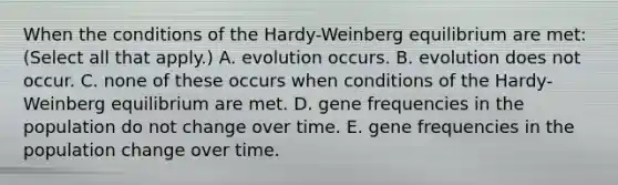 When the conditions of the Hardy-Weinberg equilibrium are met: (Select all that apply.) A. evolution occurs. B. evolution does not occur. C. none of these occurs when conditions of the Hardy-Weinberg equilibrium are met. D. gene frequencies in the population do not change over time. E. gene frequencies in the population change over time.