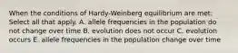 When the conditions of Hardy-Weinberg equilibrium are met: Select all that apply. A. allele frequencies in the population do not change over time B. evolution does not occur C. evolution occurs E. allele frequencies in the population change over time