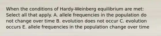 When the conditions of Hardy-Weinberg equilibrium are met: Select all that apply. A. allele frequencies in the population do not change over time B. evolution does not occur C. evolution occurs E. allele frequencies in the population change over time