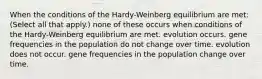 When the conditions of the Hardy-Weinberg equilibrium are met: (Select all that apply.) none of these occurs when conditions of the Hardy-Weinberg equilibrium are met. evolution occurs. gene frequencies in the population do not change over time. evolution does not occur. gene frequencies in the population change over time.