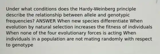 Under what conditions does the Hardy-Weinberg principle describe the relationship between allele and genotypic frequencies? ANSWER When new species differentiate When evolution by natural selection increases the fitness of individuals When none of the four evolutionary forces is acting When individuals in a population are not mating randomly with respect to genotype