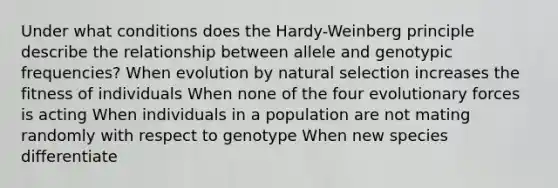 Under what conditions does the Hardy-Weinberg principle describe the relationship between allele and genotypic frequencies? When evolution by natural selection increases the fitness of individuals When none of the four evolutionary forces is acting When individuals in a population are not mating randomly with respect to genotype When new species differentiate