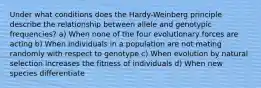 Under what conditions does the Hardy-Weinberg principle describe the relationship between allele and genotypic frequencies? a) When none of the four evolutionary forces are acting b) When individuals in a population are not mating randomly with respect to genotype c) When evolution by natural selection increases the fitness of individuals d) When new species differentiate