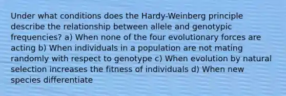 Under what conditions does the Hardy-Weinberg principle describe the relationship between allele and genotypic frequencies? a) When none of the four evolutionary forces are acting b) When individuals in a population are not mating randomly with respect to genotype c) When evolution by natural selection increases the fitness of individuals d) When new species differentiate