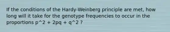 If the conditions of the Hardy-Weinberg principle are met, how long will it take for the genotype frequencies to occur in the proportions p^2 + 2pq + q^2 ?