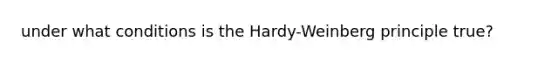 under what conditions is the Hardy-Weinberg principle true?