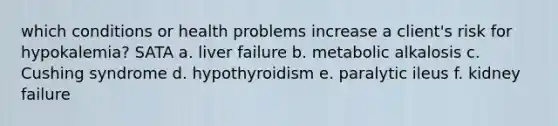 which conditions or health problems increase a client's risk for hypokalemia? SATA a. liver failure b. metabolic alkalosis c. Cushing syndrome d. hypothyroidism e. paralytic ileus f. kidney failure