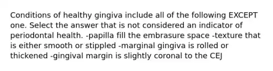 Conditions of healthy gingiva include all of the following EXCEPT one. Select the answer that is not considered an indicator of periodontal health. -papilla fill the embrasure space -texture that is either smooth or stippled -marginal gingiva is rolled or thickened -gingival margin is slightly coronal to the CEJ