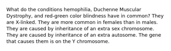 What do the conditions hemophilia, Duchenne Muscular Dystrophy, and red-green color blindness have in common? They are X-linked. They are more common in females than in males. They are caused by inheritance of an extra sex chromosome. They are caused by inheritance of an extra autosome. The gene that causes them is on the Y chromosome.