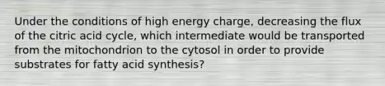 Under the conditions of high energy charge, decreasing the flux of the citric acid cycle, which intermediate would be transported from the mitochondrion to the cytosol in order to provide substrates for fatty acid synthesis?