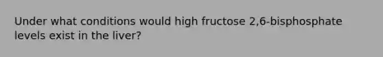 Under what conditions would high fructose 2,6-bisphosphate levels exist in the liver?