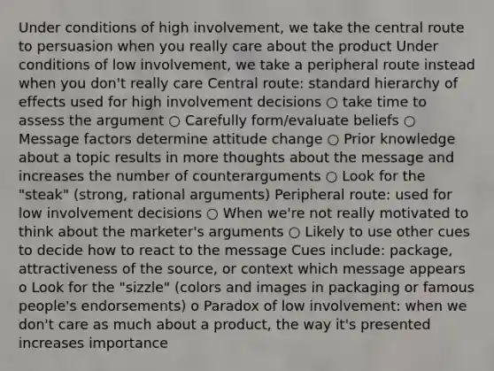 Under conditions of high involvement, we take the central route to persuasion when you really care about the product Under conditions of low involvement, we take a peripheral route instead when you don't really care Central route: standard hierarchy of effects used for high involvement decisions ○ take time to assess the argument ○ Carefully form/evaluate beliefs ○ Message factors determine attitude change ○ Prior knowledge about a topic results in more thoughts about the message and increases the number of counterarguments ○ Look for the "steak" (strong, rational arguments) Peripheral route: used for low involvement decisions ○ When we're not really motivated to think about the marketer's arguments ○ Likely to use other cues to decide how to react to the message Cues include: package, attractiveness of the source, or context which message appears o Look for the "sizzle" (colors and images in packaging or famous people's endorsements) o Paradox of low involvement: when we don't care as much about a product, the way it's presented increases importance