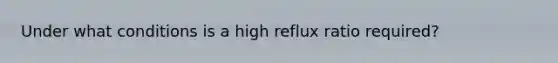 Under what conditions is a high reflux ratio required?