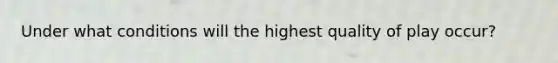 Under what conditions will the highest quality of play occur?