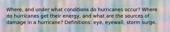 Where, and under what conditions do hurricanes occur? Where do hurricanes get their energy, and what are the sources of damage in a hurricane? Definitions: eye, eyewall, storm surge.