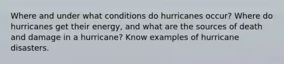 Where and under what conditions do hurricanes occur? Where do hurricanes get their energy, and what are the sources of death and damage in a hurricane? Know examples of hurricane disasters.