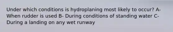 Under which conditions is hydroplaning most likely to occur? A- When rudder is used B- During conditions of standing water C- During a landing on any wet runway