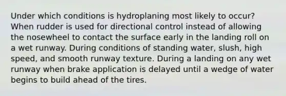 Under which conditions is hydroplaning most likely to occur? When rudder is used for directional control instead of allowing the nosewheel to contact the surface early in the landing roll on a wet runway. During conditions of standing water, slush, high speed, and smooth runway texture. During a landing on any wet runway when brake application is delayed until a wedge of water begins to build ahead of the tires.