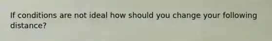 If conditions are not ideal how should you change your following distance?