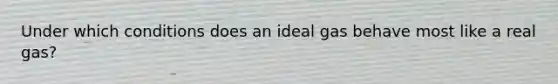 Under which conditions does an ideal gas behave most like a real gas?