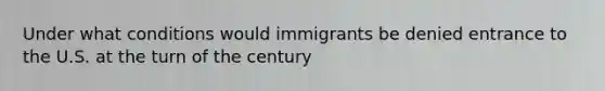 Under what conditions would immigrants be denied entrance to the U.S. at the turn of the century