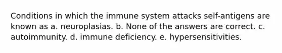 Conditions in which the immune system attacks self-antigens are known as a. neuroplasias. b. None of the answers are correct. c. autoimmunity. d. immune deficiency. e. hypersensitivities.