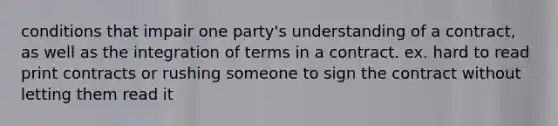 conditions that impair one party's understanding of a contract, as well as the integration of terms in a contract. ex. hard to read print contracts or rushing someone to sign the contract without letting them read it