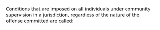 Conditions that are imposed on all individuals under community supervision in a jurisdiction, regardless of the nature of the offense committed are called: