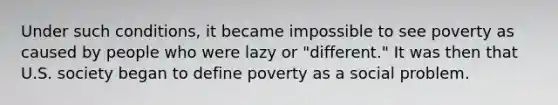 Under such conditions, it became impossible to see poverty as caused by people who were lazy or "different." It was then that U.S. society began to define poverty as a social problem.