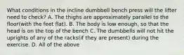 What conditions in the incline dumbbell bench press will the lifter need to check? A. The thighs are approximately parallel to the floor(with the feet flat). B. The body is low enough, so that the head is on the top of the bench C. The dumbbells will not hit the uprights of any of the racks(if they are present) during the exercise. D. All of the above