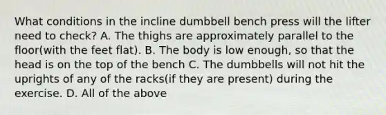 What conditions in the incline dumbbell bench press will the lifter need to check? A. The thighs are approximately parallel to the floor(with the feet flat). B. The body is low enough, so that the head is on the top of the bench C. The dumbbells will not hit the uprights of any of the racks(if they are present) during the exercise. D. All of the above