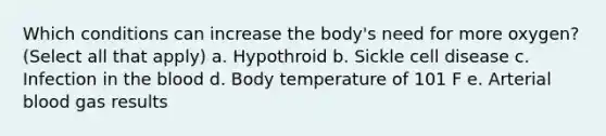 Which conditions can increase the body's need for more oxygen? (Select all that apply) a. Hypothroid b. Sickle cell disease c. Infection in the blood d. Body temperature of 101 F e. Arterial blood gas results