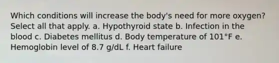 Which conditions will increase the body's need for more oxygen? Select all that apply. a. Hypothyroid state b. Infection in the blood c. Diabetes mellitus d. Body temperature of 101°F e. Hemoglobin level of 8.7 g/dL f. Heart failure