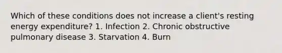 Which of these conditions does not increase a client's resting energy expenditure? 1. Infection 2. Chronic obstructive pulmonary disease 3. Starvation 4. Burn