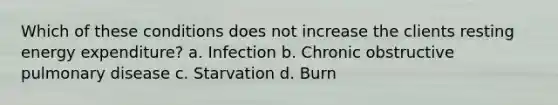 Which of these conditions does not increase the clients resting energy expenditure? a. Infection b. Chronic obstructive pulmonary disease c. Starvation d. Burn