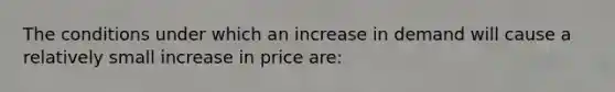 The conditions under which an increase in demand will cause a relatively small increase in price​ are: