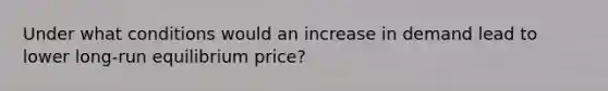 Under what conditions would an increase in demand lead to lower long-run equilibrium price?