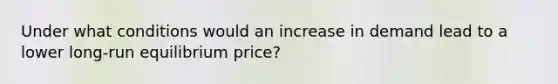 Under what conditions would an increase in demand lead to a lower long-run equilibrium price?