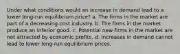 Under what conditions would an increase in demand lead to a lower long-run equilibrium price? a. The firms in the market are part of a decreasing-cost industry. b. The firms in the market produce an inferior good. c. Potential new firms in the market are not attracted by economic profits. d. Increases in demand cannot lead to lower long-run equilibrium prices.