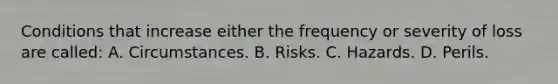 Conditions that increase either the frequency or severity of loss are called: A. Circumstances. B. Risks. C. Hazards. D. Perils.