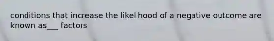 conditions that increase the likelihood of a negative outcome are known as___ factors