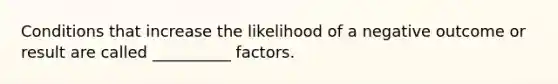 Conditions that increase the likelihood of a negative outcome or result are called __________ factors.